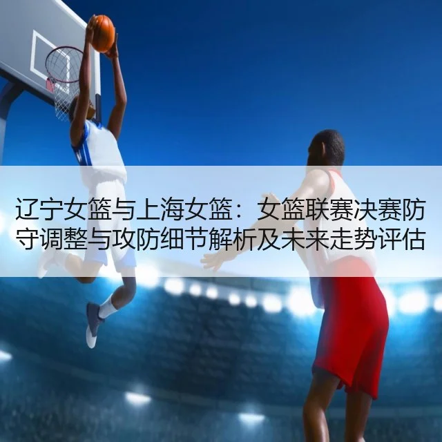 辽宁女篮与上海女篮：女篮联赛决赛防守调整与攻防细节解析及未来走势评估